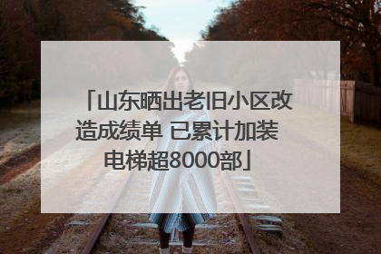 山东晒出老旧小区改造成绩单 已累计加装电梯超8000部