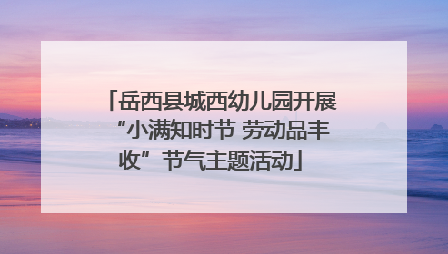 岳西县城西幼儿园开展“小满知时节 劳动品丰收”节气主题活动