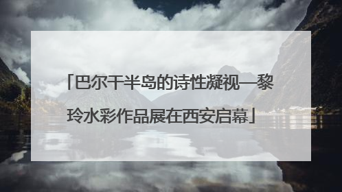 巴尔干半岛的诗性凝视—黎玲水彩作品展在西安启幕
