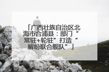 广西壮族自治区北海市合浦县：部门“常驻+轮驻”打造“解纷联合舰队”