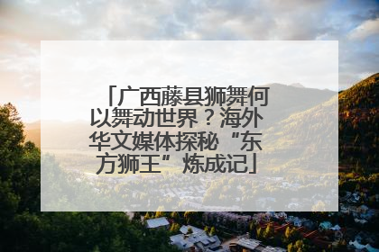 广西藤县狮舞何以舞动世界？海外华文媒体探秘“东方狮王”炼成记
