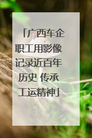 广西车企职工用影像记录近百年历史 传承工运精神