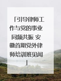 引导律师工作与党的事业同频共振 安徽首期党外律师培训班见闻