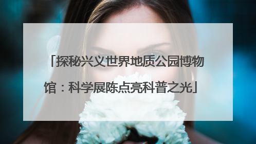 探秘兴义世界地质公园博物馆：科学展陈点亮科普之光