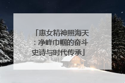 惠女精神照海天：净峰巾帼的奋斗史诗与时代传承