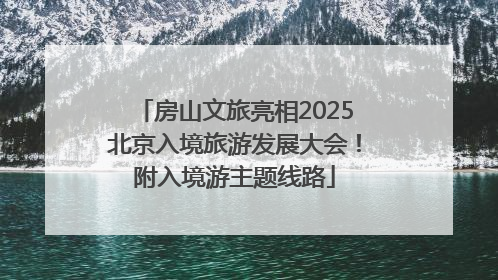 房山文旅亮相2025北京入境旅游发展大会！附入境游主题线路