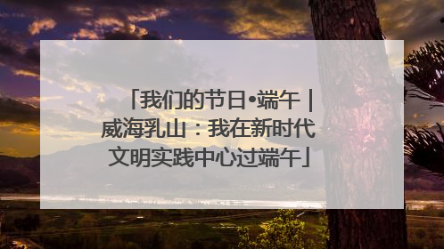 我们的节日•端午｜威海乳山：我在新时代文明实践中心过端午