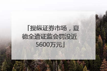 操纵证券市场，夏德全遭证监会罚没近5600万元