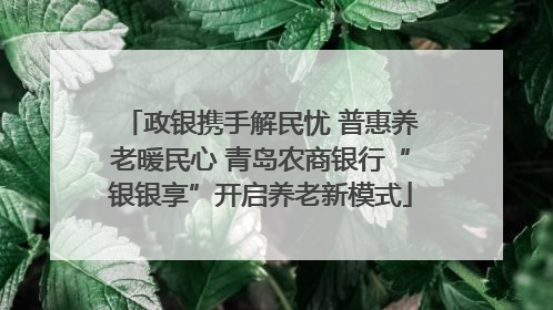 政银携手解民忧 普惠养老暖民心 青岛农商银行“银银享”开启养老新模式