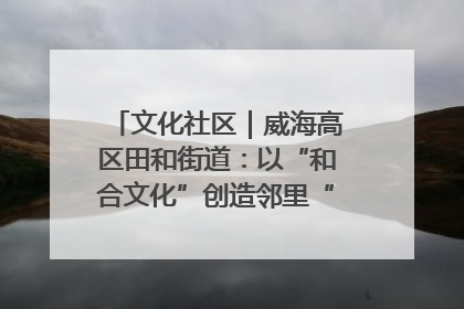 文化社区｜威海高区田和街道：以“和合文化”创造邻里“和合之美”