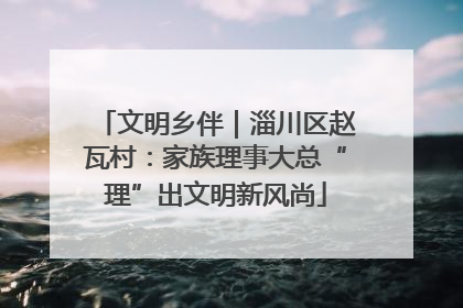 文明乡伴｜淄川区赵瓦村：家族理事大总“理”出文明新风尚