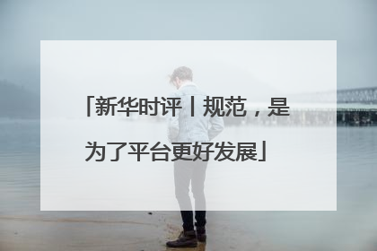 新华时评丨规范，是为了平台更好发展