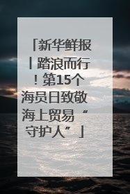 新华鲜报丨踏浪而行！第15个海员日致敬海上贸易“守护人”