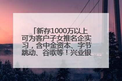新存1000万以上可为客户子女推名企实习，含中金资本、字节跳动、谷歌等！兴业银行回应：属实