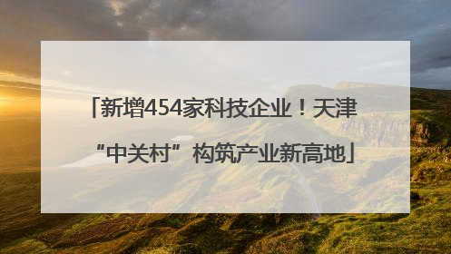 新增454家科技企业！天津“中关村”构筑产业新高地