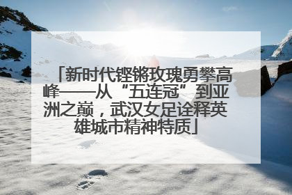 新时代铿锵玫瑰勇攀高峰——从“五连冠”到亚洲之巅，武汉女足诠释英雄城市精神特质
