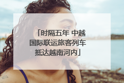 时隔五年 中越国际联运旅客列车抵达越南河内