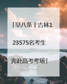 早八条丨吉林123575名考生奔赴高考考场