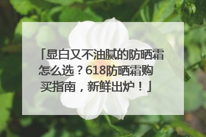 显白又不油腻的防晒霜怎么选？618防晒霜购买指南，新鲜出炉！