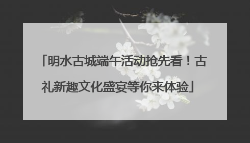 明水古城端午活动抢先看！古礼新趣文化盛宴等你来体验