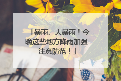 暴雨、大暴雨！今晚这些地方降雨加强 注意防范！