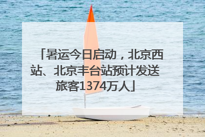 暑运今日启动，北京西站、北京丰台站预计发送旅客1374万人