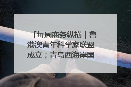 每周商务纵横｜鲁港澳青年科学家联盟成立；青岛西海岸国际能源自贸港启用