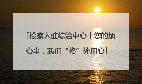 检察入驻综治中心丨您的烦心事，我们“格”外用心