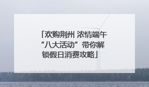 欢购荆州 浓情端午 “八大活动”带你解锁假日消费攻略