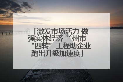 激发市场活力 做强实体经济 兰州市“四转”工程助企业跑出升级加速度