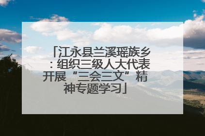 江永县兰溪瑶族乡：组织三级人大代表开展“三会三文”精神专题学习