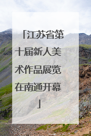 江苏省第十届新人美术作品展览在南通开幕