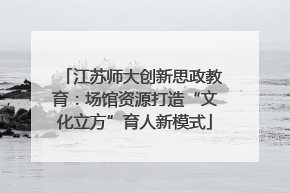 江苏师大创新思政教育：场馆资源打造“文化立方”育人新模式