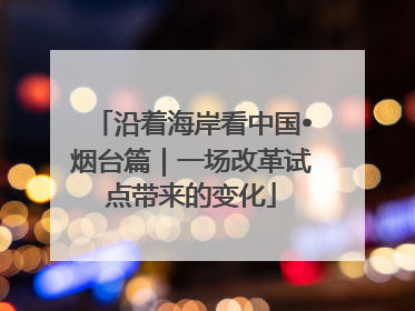 沿着海岸看中国•烟台篇｜一场改革试点带来的变化