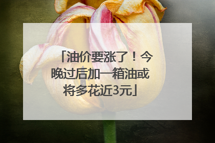 油价要涨了！今晚过后加一箱油或将多花近3元