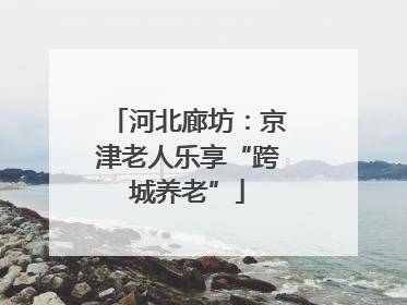 河北廊坊：京津老人乐享“跨城养老”