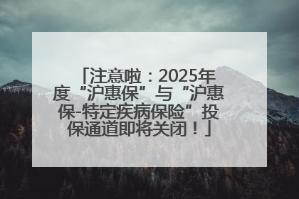注意啦：2025年度“沪惠保”与“沪惠保-特定疾病保险”投保通道即将关闭！