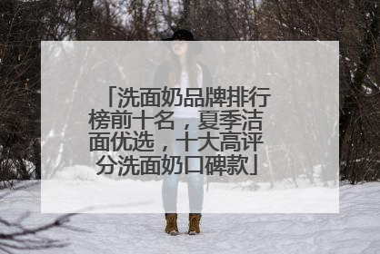 洗面奶品牌排行榜前十名，夏季洁面优选，十大高评分洗面奶口碑款