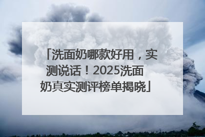 洗面奶哪款好用，实测说话！2025洗面奶真实测评榜单揭晓