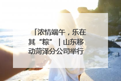 浓情端午，乐在其“粽”｜山东移动菏泽分公司举行端午节主题活动