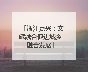 浙江嘉兴：文旅融合促进城乡融合发展