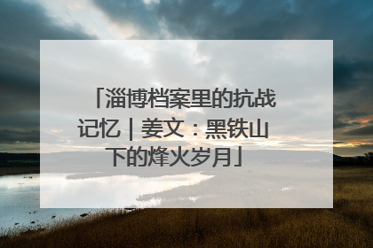 淄博档案里的抗战记忆｜姜文：黑铁山下的烽火岁月