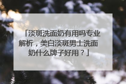 淡斑洗面奶有用吗专业解析，美白淡斑男士洗面奶什么牌子好用？