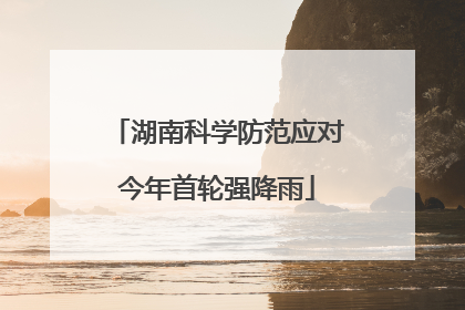 湖南科学防范应对今年首轮强降雨