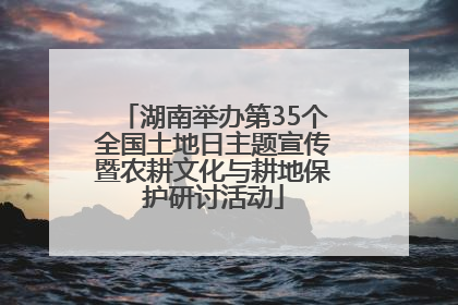 湖南举办第35个全国土地日主题宣传暨农耕文化与耕地保护研讨活动
