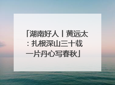 湖南好人丨黄远太：扎根深山三十载 一片丹心写春秋