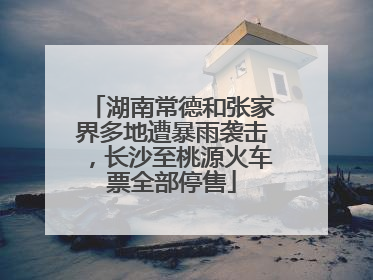 湖南常德和张家界多地遭暴雨袭击，长沙至桃源火车票全部停售