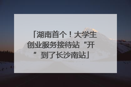 湖南首个！大学生创业服务接待站“开”到了长沙南站