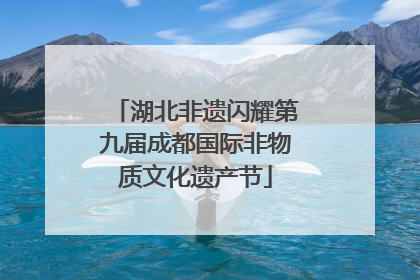 湖北非遗闪耀第九届成都国际非物质文化遗产节