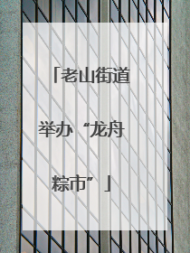 老山街道举办“龙舟粽市”